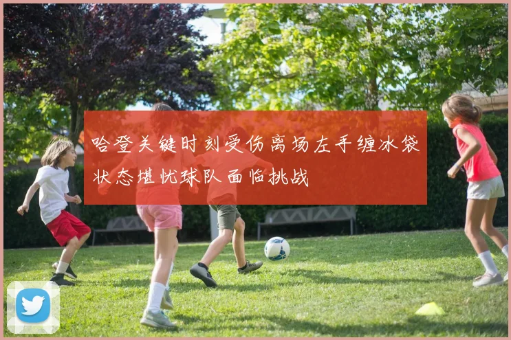 哈登关键时刻受伤离场左手缠冰袋状态堪忧球队面临挑战