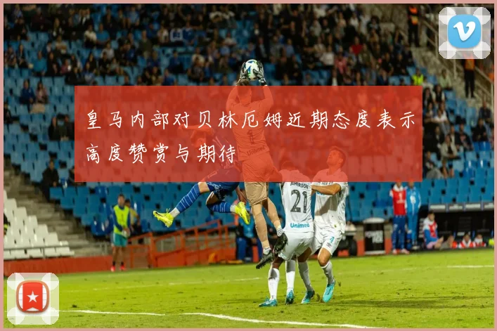 皇马内部对贝林厄姆近期态度表示高度赞赏与期待