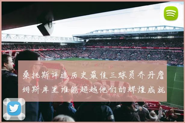 桑托斯评选历史最佳三球员乔丹詹姆斯库里谁能超越他们的辉煌成就