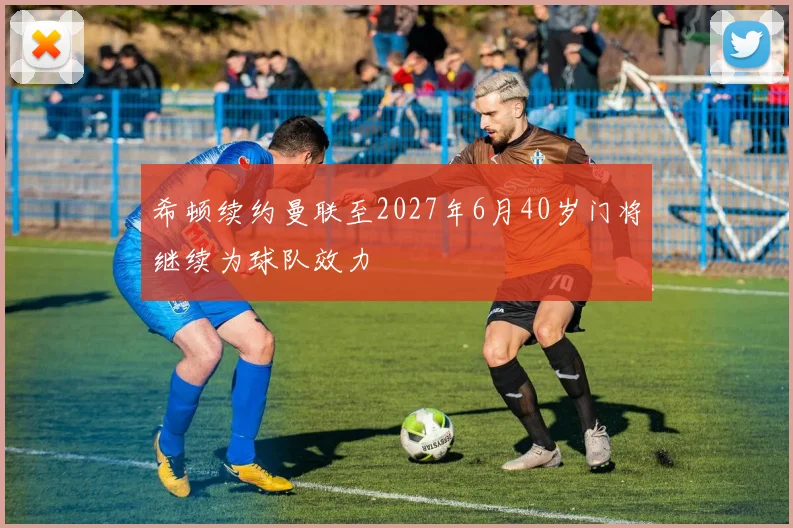希顿续约曼联至2027年6月40岁门将继续为球队效力