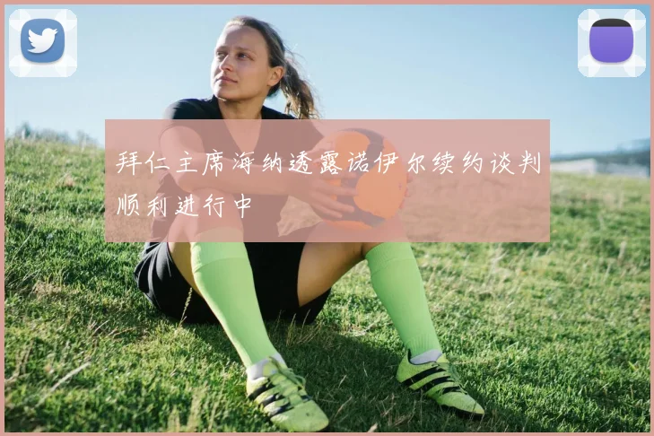 拜仁主席海纳透露诺伊尔续约谈判顺利进行中