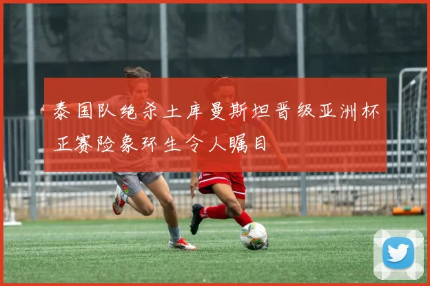 泰国队绝杀土库曼斯坦晋级亚洲杯正赛险象环生令人瞩目