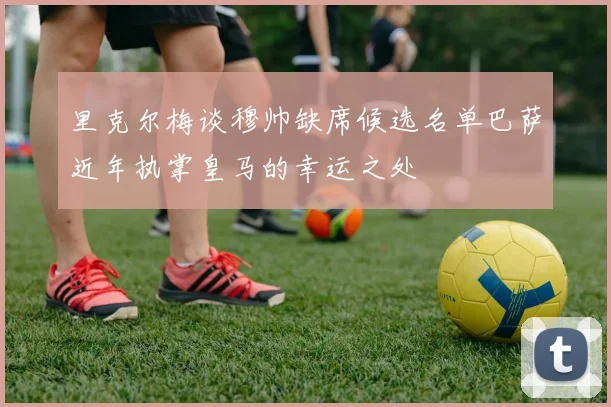里克尔梅谈穆帅缺席候选名单巴萨近年执掌皇马的幸运之处
