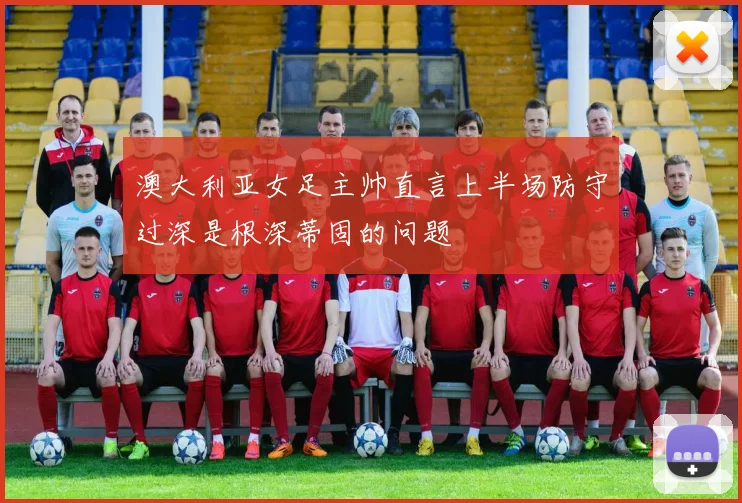 澳大利亚女足主帅直言上半场防守过深是根深蒂固的问题