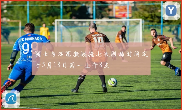 骑士与活塞激战抢七决胜局时间定于5月18日周一上午8点