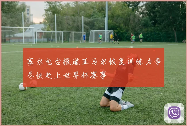 塞尔电台报道亚马尔恢复训练力争尽快赶上世界杯赛事