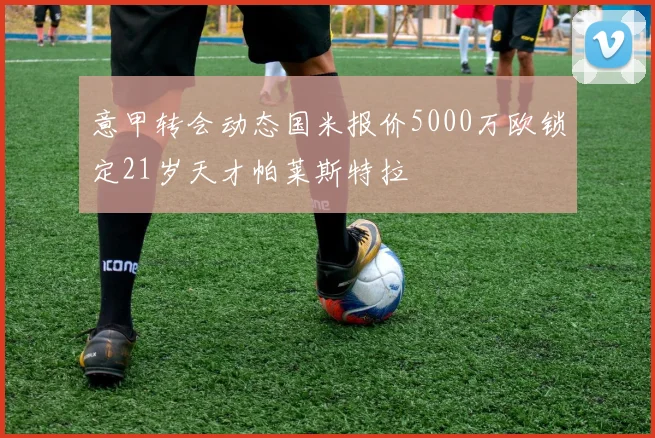 意甲转会动态国米报价5000万欧锁定21岁天才帕莱斯特拉