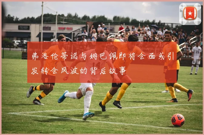 弗洛伦蒂诺与姆巴佩即将会面或引发转会风波的背后故事