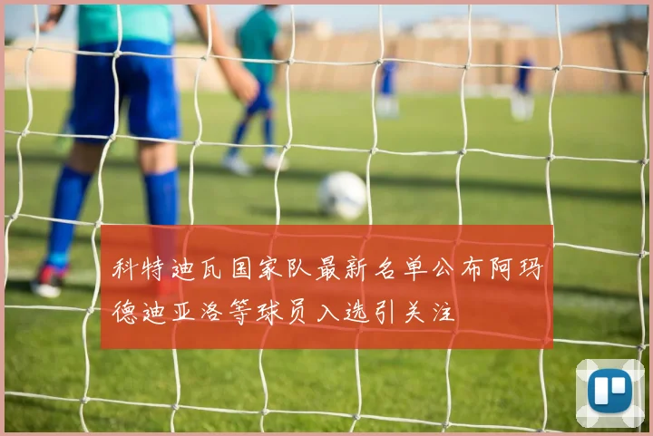 科特迪瓦国家队最新名单公布阿玛德迪亚洛等球员入选引关注