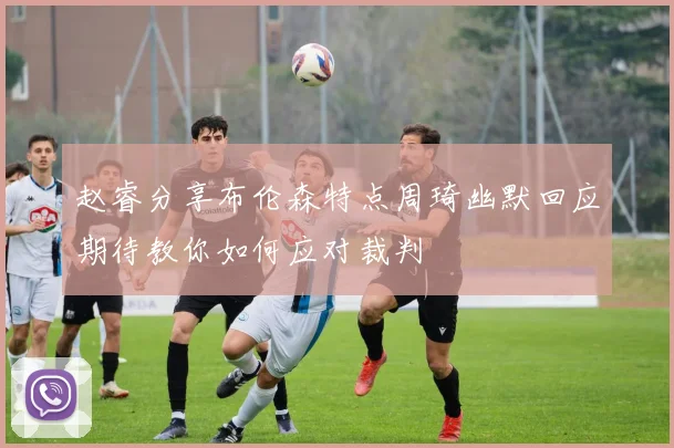 赵睿分享布伦森特点周琦幽默回应期待教你如何应对裁判