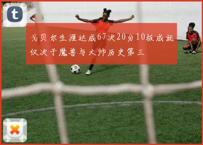 戈贝尔生涯达成67次20分10板成就仅次于魔兽与大帅历史第三