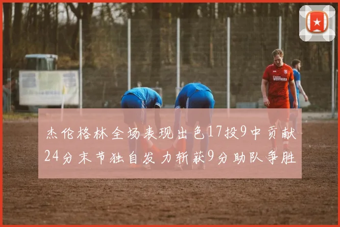 杰伦格林全场表现出色17投9中贡献24分末节独自发力斩获9分助队争胜