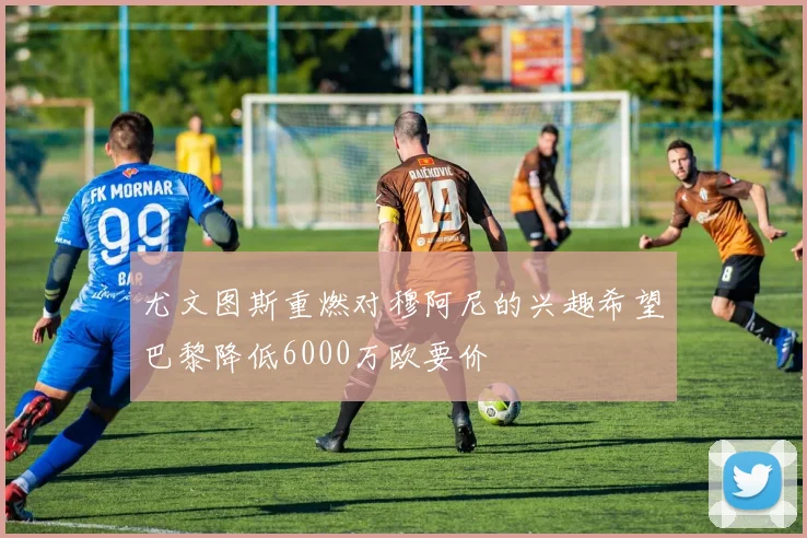 尤文图斯重燃对穆阿尼的兴趣希望巴黎降低6000万欧要价