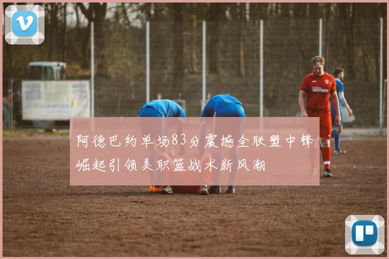 阿德巴约单场83分震撼全联盟中锋崛起引领美职篮战术新风潮